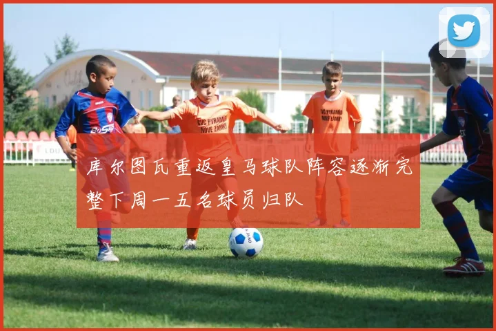 库尔图瓦重返皇马球队阵容逐渐完整下周一五名球员归队