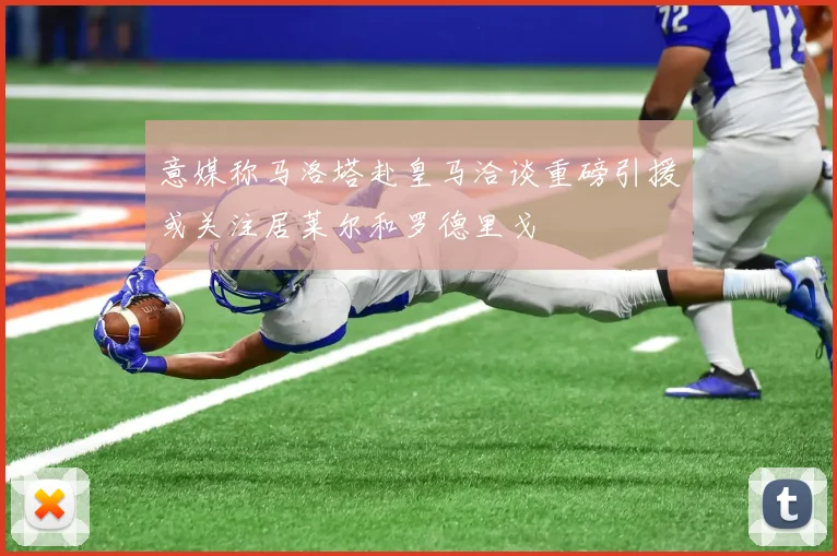意媒称马洛塔赴皇马洽谈重磅引援或关注居莱尔和罗德里戈