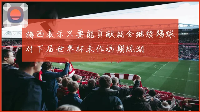 梅西表示只要能贡献就会继续踢球对下届世界杯未作远期规划
