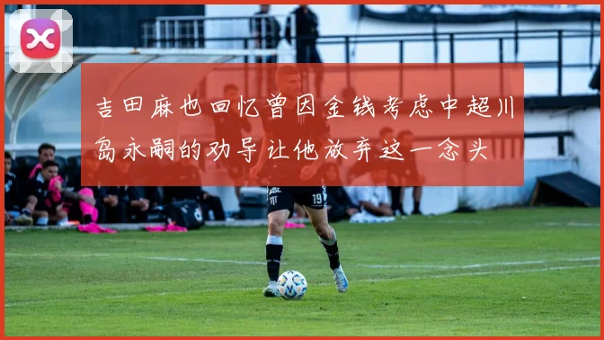 吉田麻也回忆曾因金钱考虑中超川岛永嗣的劝导让他放弃这一念头