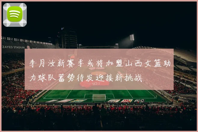 李月汝新赛季或将加盟山西女篮助力球队蓄势待发迎接新挑战