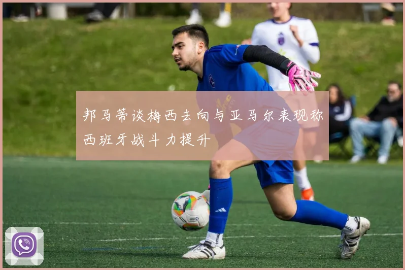 邦马蒂谈梅西去向与亚马尔表现称西班牙战斗力提升