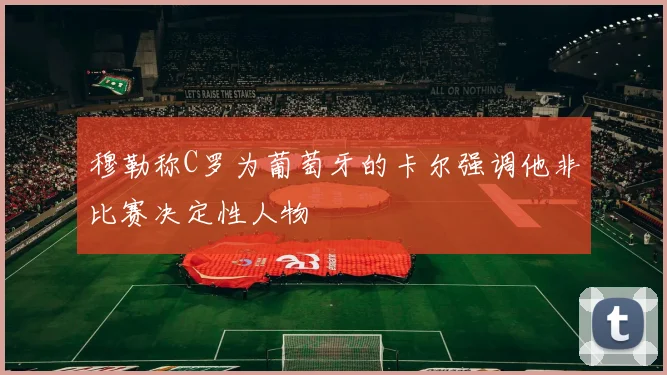 穆勒称C罗为葡萄牙的卡尔强调他非比赛决定性人物