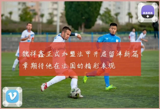 魏祥鑫正式加盟法甲开启留洋新篇章期待他在法国的精彩表现