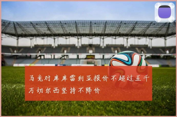 马竞对库库雷利亚报价不超过五千万切尔西坚持不降价