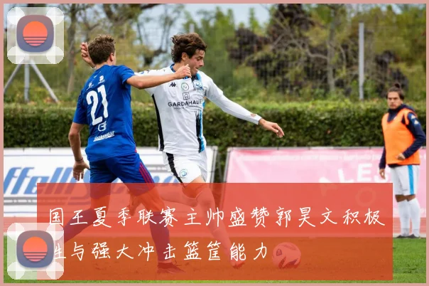 国王夏季联赛主帅盛赞郭昊文积极性与强大冲击篮筐能力
