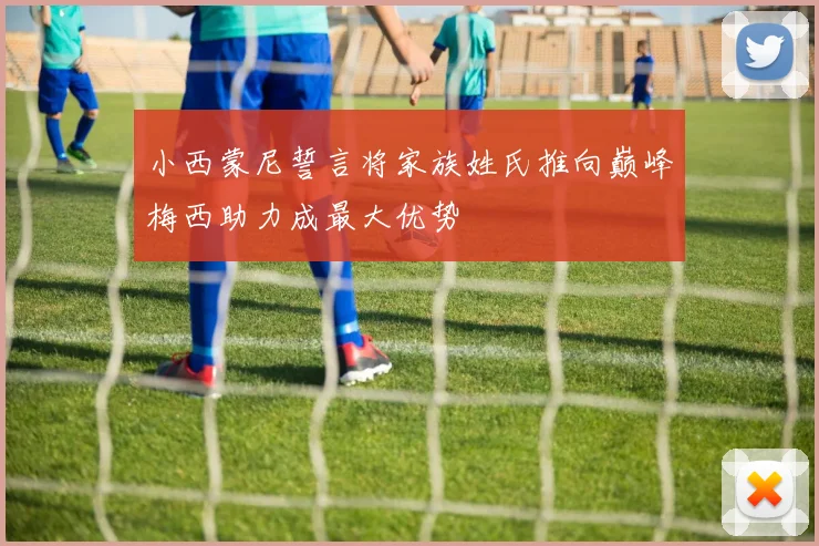 小西蒙尼誓言将家族姓氏推向巅峰梅西助力成最大优势