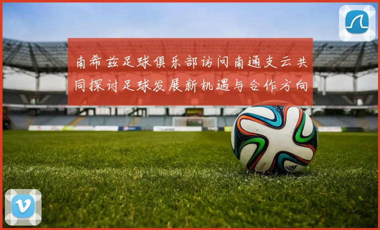 南希兹足球俱乐部访问南通支云共同探讨足球发展新机遇与合作方向